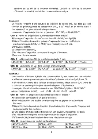 8
addition de 12 ml de la solution oxydante. Calculer le titre de la solution
d’éthanol : normalité, molarité et concentration massique
Examen 2
Un volume V=10ml d’une solution de dioxyde de soufre SO2 est dosé par une
solution de permanganate de potassium KMnO4 à 10-4
mol/L et en milieu acide. Il
faut verser 4,7 mL pour atteindre l'équivalence.
Les couples d’oxydoréduction mis en jeu sont : SO4
2-
/SO2 et MnO4
-
/Mn2+
.
QCM 8 : Parmi les propositions suivantes laquelle est exacte ?
A/ Le degré d’oxydation du soufre dans la molécule SO4
2-
est égal (5).
B/ Dans l’équation de réaction globale d’oxydoréduction, les coefficients
stœchiométriques de SO4
2-
et MnO4
-
sont respectivement 5 et 2.
C/ L’oxydant est SO2.
D/ Le réducteur est MnO4
-
E/ La réaction d’oxydation correspond à un gain d’électrons.
F/ Aucune réponse exacte
QCM 9 : La Normalité en SO2 de la solution analysée N est :
A/ 4,47.10-7
B/5,9.10-5
C/ 9,4.10-6
D/ 4,7.10-6
E/ 2,35.10-4
F/autre
QCM 10 : La molarité en SO2 de la solution analysée M est :
A/ 9,4.10-6
B/ 1,2.10-4
C/ 4,7.10-5
D/ 10,8.10-5
E/ 2,1.10-4
F/autre
Examen 3
Une solution d'éthanol C2H5OH de concentration C1 est dosée par une solution
acidifiée de permanganate de potassium KMnO4 de concentration C2=0,2 mol / L.
A un volume V1=10 mL de la solution alcoolique initiale, il faut ajouter V2=17,4mL de
la solution de permanganate pour atteindre le point d’équivalence.
Les couples d’oxydoréduction mis en jeu sont CH3COOH/C2H5OH et MnO4
-
/Mn2+
.
Masses molaires (en g/mol) : H=1 C=12 O = 16 K= 39 Mn=55
QCM 15 : Parmi les propositions suivantes laquelle est exacte ?
A/ L’oxydation correspond à un gain d’électrons.
B/ Un réducteur est une espèce chimique capable de gagner un ou plusieurs
électrons
C/ Dans l’écriture d’une demi-équation d’oxydoréduction d’un couple, l’oxydant est
toujours du côté des électrons.
D/ Une espèce chimique est soit réducteur, soit oxydant, mais jamais les deux.
E/ La réduction correspond à une augmentation du degré d’oxydation.
F/ L’éthanol C2H5OH est l’oxydant dans cette réaction de dosage.
QCM 16 : L’équivalence se traduit par la relation :
A/ 5C1V1 =2C2V2 B/ C1V1 = C2V2 C/ 5C1V1 = 4C2V2
D/ 2C1V1 = 5C2V2 E/ 4C1V1 = 5C2V2 F/ 4C1V1 = 8C2V2
 