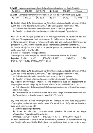 9
QCM 17 : La concentration molaire de la solution alcoolique est égale (mol/L) :
A/ 0,696 B/ 0,348 C/ 0,278 D/ 0,435 E/ 0,139 F/autre
QCM 18 : La masse d’éthanol contenue dans un litre de solution est égale (g/L) :
A/ 16,0 B/ 32,0 C/ 12,8 D/ 6,4 E/ 20,0 F/autre
7/ On fait réagir 2,7g d’aluminium sur 50 ml de solution d’acide nitrique HNO3 à
0,1M. Il se forme des ions aluminium Al3+
et il se dégage de l’ammoniac NH3.
a- Ecrire les équations des demi-réactions et de la réaction globale
b- Calculer, en fin de réaction, la concentration des ions Al 3+
en solution.
VIII- Lors d’une analyse qualitative d’un mélange d’anions, la recherche des ions
chlorures Cl-
en présence des ions bromures Br-
s’effectue en deux étapes :
a- Dans un premier temps, le mélange est traité par une solution de bichromate de
potassium K2Cr2O7, en milieu acide, ce qui libère sélectivement du Brome Br2.
b- Ensuite on ajoute une solution de permanganate de potassium KMnO4 (milieu
acide) pour libérer le chlore Cl2.
1- Ecrire les réactions correspondantes
2- Pourquoi on n’obtient pas les mêmes résultats si on inverse les étapes ?
Données : O = 16 K = 39 E°Br2/Br-
= 1,06 V E°Cl2/Cl-
.= 1,36V
E°Cr2O7
2-
/Cr3+
= 1,33V E°MnO4
-
/Mn2+
= 1,51V
8/ On fait réagir 2,7g d’aluminium sur 50 ml de solution d’acide nitrique HNO3 à
0,1M. Il se forme des ions aluminium Al3+
et il se dégage de l’ammoniac NH3.
a- Ecrire les équations des demi-réactions et de la réaction globale
b- Calculer, en fin de réaction, la concentration des ions Al 3+
en solution.
11/ L‘acide chlorhydrique attaque le zinc métallique avec un dégagement de
dihydrogène. On fait réagir 5 g de zinc sur 50 ml d'acide chlorhydrique 0,1M.
a- Ecrire l'équation de la réaction globale correspondante en précisant les couples
redox mis en jeu.
b- Calculer en fin de réaction la masse de Zn qui a réagit, la concentration des ions
Zn2+
en solution et le volume de H2 formé (25 °C , 1atm).
13/ Une solution d’acide chlorhydrique HCl attaque le zinc avec dégagement
d’hydrogène, mais n’attaque pas le cuivre. L’acide nitrique HNO3 attaque le cuivre,
avec un dégagement de NO.
a- Justifier ces comportements
b- Ecrire les réactions correspondantes, préciser la variation du degré
d’oxydation, l’oxydation et la réduction
Données : E°Zn2+
/Zn = - 0,76 V E°Cu2+
/Cu = + 0,34 V E°NO3
-
/NO = + 0,96 V
9-. Pour déterminer la teneur en fer d’un minerai, on traite un échantillon de 16 g
par l’acide sulfurique H2SO4 dilué. Dans ces conditions, tout le fer contenu dans
 
