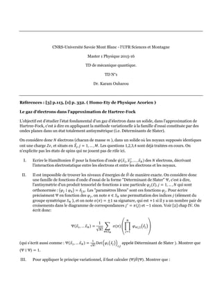 CNRS-Université Savoie Mont Blanc - l’UFR Sciences et Montagne
Master 1 Physique 2015-16
TD de mécanique quantique.
TD N°1
Dr. Karam Ouharou
Références : [3] p.113, [1] p. 332. ( Homo-Ety de Physique Acorien )
Le gaz d'électrons dans l'approximation de Hartree-Fock
L'objectif est d'étudier l'état fondamental d'un gaz d'électron dans un solide, dans l'approximation de
Hartree-Fock, c'est à dire en appliquant la méthode variationelle à la famille d'essai constituée par des
ondes planes dans un état totalement antisymétrique (i.e. Déterminants de Slater).
On considère donc 𝑁 électrons (chacun de masse 𝑚 ), dans un solide où les noyaux supposés identiques
ont une charge 𝑍𝑒, et situés en 𝑋
⃗𝑗, 𝑗 = 1, … , 𝑀. Les questions 1,2,3,4 sont déjà traitées en cours. On
n'explicite pas les états de spins qui ne jouent pas de rôle ici.
I. Ecrire le Hamiltonien 𝐻
ˆ pour la fonction d'onde 𝜓(𝑥
⃗1, 𝑥2
⃗⃗⃗⃗⃗, … , 𝑥
⃗𝑁) des 𝑁 électrons, décrivant
l'interaction électrostatique entre les électrons et entre les électrons et les noyaux.
II. Il est impossible de trouver les niveaux d'énergies de 𝐻
ˆ de manière exacte. On considère donc
une famille de fonctions d'onde d'essai de la forme "Déterminant de Slater" Ψ, c'est à dire,
l'antisymétrie d'un produit tensoriel de fonctions à une particule 𝜑𝑗(𝑥
⃗), 𝑗 = 1, … , 𝑁 qui sont
orthonormée : ⟨𝜑𝑗 ∣ 𝜑𝑘⟩ = 𝛿𝑗,𝑘. Les "paramètres libres" sont ces fonctions 𝜑𝑗. Pour écrire
précisément Ψ en fonction des 𝜑𝑗, on note 𝜋 ∈ 𝑆𝑁 une permuttation des indices 𝑗 (élément du
groupe symétrique 𝑆𝑁 ), et on note 𝜎(𝜋) = ±1 sa signature, qui est +1 si il y a un nombre pair de
croisements dans le diagramme de correspondances 𝑗′
= 𝜋(𝑗) et −1 sinon. Voir [2] chap IV. On
écrit donc:
Ψ(𝑥
⃗1, … 𝑥
⃗𝑁) =
1
√𝑁!
∑  
𝜋∈𝑆𝑁
𝜎(𝜋) (∏  
𝑁
𝑗=1
 𝜑𝜋(𝑗)(𝑥
⃗𝑗))
(qui s'écrit aussi comme : Ψ(𝑥
⃗1, … 𝑥
⃗𝑁) =
1
√𝑁!
Det⁡(𝜑𝑖(𝑥
⃗𝑗))
𝑖,𝑗
appelé Déterminant de Slater ). Montrer que
⟨Ψ ∣ Ψ⟩ = 1.
III. Pour appliquer le principe variationnel, il faut calculer ⟨Ψ|𝐻
ˆ |Ψ⟩. Montrer que :
 