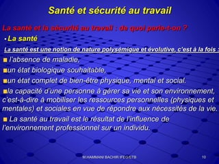 Santé et sécurité au travail
La santé et la sécurité au travail : de quoi parle-t-on ?
• La santé
La santé est une notion de nature polysémique et évolutive, c’est à la fois :
l’absence de maladie,
un état biologique souhaitable,
un état complet de bien-être physique, mental et social.
la capacité d’une personne à gérer sa vie et son environnement,
c’est-à-dire à mobiliser les ressources personnelles (physiques et
mentales) et sociales en vue de répondre aux nécessités de la vie.
La santé au travail est le résultat de l’influence de
l’environnement professionnel sur un individu.
10M.HAMMANI BACHIR IFEG/ETB
 