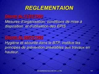 REGLEMENTAION
Décret du 11/01/1993
Mesures d’organisation; conditions de mise à
disposition et d’utilisation des EPIS
Décret du 08/01/1965
Hygiène et sécurité dans le BTP, institue les
principes de prévention préalables aux travaux en
hauteur.
101M.HAMMANI BACHIR IFEG/ETB
 