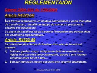 REGLEMENTAION
Décret 2004-924 du 1/09/2004
Article R4323-58
Les travaux temporaires en hauteur sont réalisés à partir d’un plan
de travail conçu, installé ou équipé de manière à préserver la
sécurité des travailleurs.
Le poste de travail est tel qu’il permet l’èxecution des travaux dans
des conditions ergonomiques.
Article R4323-59
La prévention des chutes de hauteur d’un plan de travail est
assurée:
1) Soit des gardes -corps intégrés ou fixés de manière sure,
rigides et d’une résistance appropriés, placés à une hauteur
comprise entre 1m et 1.10m…
2) Soit par tout autre moyen assurant une sécurité équivalente.
102M.HAMMANI BACHIR IFEG/ETB
 