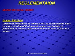 REGLEMENTAION
DECRET 2004-924 du 1/09/2004
Article R4323-60
Lorsque les dispositions de l’article R 4323.59 ne peuvent être mises
en œuvre, des dispositifs de recueil souples sont installés et
positionnés de manière à permettre d’èviter une chute de plus de 3
mètres.
103M.HAMMANI BACHIR IFEG/ETB
 