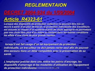 REGLEMENTAION
DECRET 2004-924 du 1/09/2004
Article R4323-61
Lorsque des dispositifs de protection collective ne peuvent être mis en
œuvre à partir d’un plan de travail, la protection individuelle des travailleurs
est assurée au moyen d’un système d’arrêt de chute approprié ne permettant
pas une chute libre plus d’un mètre ou limitant dans les mêmes conditions
les effets d’une chute de plus grande hauteur.
lorsqu’il est fait usage d’un tel équipement de protection
individuelle, un travailleur ne doit jamais rester seul afin de pouvoir
être secouru dans un délai compatible avec la préservation de sa
santé.
L’employeur précise dans une notice les points d’ancrage, les
dispositifs d’amarrage et les modalités d’utilisation de l’èquipement
de protection individuelle. 104M.HAMMANI BACHIR IFEG/ETB
 