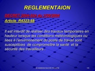 REGLEMENTAION
DECRET 2004-924 du 1/09/2004
Article R4323-68
Il est interdit de réaliser des travaux temporaires en
hauteur lorsque les conditions météorologiques ou
liées à l’environnement du poste de travail sont
susceptibles de compromettre la santé et la
sécurité des travailleurs .
105M.HAMMANI BACHIR IFEG/ETB
 