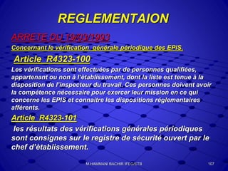REGLEMENTAION
ARRETE DU 19/03/1993
Concernant le vérification générale périodique des EPIS.
Article R4323-100
Les vérifications sont effectuées par de personnes qualifiées,
appartenant ou non à l’ètablissement, dont la liste est tenue à la
disposition de l’inspecteur du travail. Ces personnes doivent avoir
la compétence nécessaire pour exercer leur mission en ce qui
concerne les EPIS et connaitre les dispositions réglementaires
afférents.
Article R4323-101
les résultats des vérifications générales périodiques
sont consignes sur le registre de sécurité ouvert par le
chef d’ètablissement.
107M.HAMMANI BACHIR IFEG/ETB
 