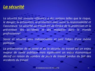 La sécurité
La sécurité fait souvent référence à des notions telles que le risque,
le danger, la prévention, la protection mais aussi la responsabilité et
l’assurance. La sécurité au travail est de l’ordre de la protection et la
prévention des accidents et des maladies dans le monde
professionnel.
Santé et sécurité sont indissociables et font l’objet d’une même
politique.
La préservation de la santé et de la sécurité au travail est un enjeu
majeur de santé publique mais également un enjeu économique
décisif en raison du nombre de jours de travail perdus du fait des
accidents du travail.
11M.HAMMANI BACHIR IFEG/ETB
 