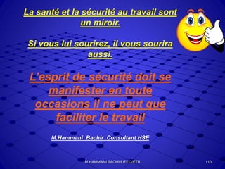 La santé et la sécurité au travail sont
un miroir.
Si vous lui sourirez, il vous sourira
aussi.
L’esprit de sécurité doit se
manifester en toute
occasions il ne peut que
faciliter le travail
M.Hammani Bachir Consultant HSE
110M.HAMMANI BACHIR IFEG/ETB
 