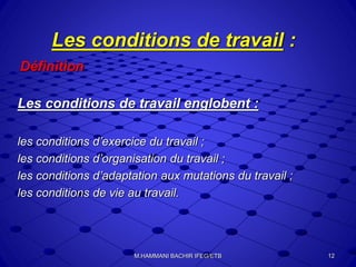 Les conditions de travail :
Définition
Les conditions de travail englobent :
les conditions d’exercice du travail ;
les conditions d’organisation du travail ;
les conditions d’adaptation aux mutations du travail ;
les conditions de vie au travail.
12M.HAMMANI BACHIR IFEG/ETB
 