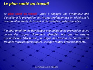 Le plan santé au travail
Le plan santé au travail visait à engager une dynamique afin
d’améliorer la prévention des risques professionnels en réduisant le
nombre d’accidents du travail et de maladies professionnelles.
Il a pour ambition de développer une politique de prévention active
contre des risques clairement identifiés tels que les risques
psychosociaux (stress, etc.), le risque des travaux en hauteur , les
troubles musculosquelettiques, le risque routier professionnel etc….
13M.HAMMANI BACHIR IFEG/ETB
 