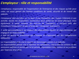 L’employeur : rôle et responsabilité
L’employeur, responsable de l’organisation de l’entreprise et des risques qu’elle peut
créer, est aussi garant des bonnes conditions de santé, sécurité et de travail des
salariés.
L’employeur doit prendre, sur la base d’une évaluation des risques inhérents à son
activité, toutes les dispositions nécessaires pour préserver la santé physique mais
également la santé mentale des salariés de l’entreprise, y compris celle des
travailleurs temporaires et des salariés des entreprises extérieures.
Il veille personnellement au respect des dispositions légales et réglementaires qui
engagent sa responsabilité.
Il met en œuvre la prévention qui s’impose en s’appuyant sur des compétences
adéquates.
La responsabilité civile vise à réparer les dommages causés à un individu.
La responsabilité pénale vise à réprimer les infractions, c’est-à-dire les actions ou les
omissions définies et punies par la loi pénale, imputables à leur auteur et ne justifiant
pas l’exercice d’un droit.
14M.HAMMANI BACHIR IFEG/ETB
 