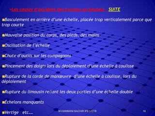 •Les causes d’accident des travaux en hauteur SUITE
Basculement en arrière d’une échelle, placée trop verticalement parce que
trop courte
Mauvaise position du corps, des pieds, des mains
Oscillation de l’échelle
Chute d’outils sur les compagnons
Pincement des doigts lors du déploiement d’une échelle à coulisse
Rupture de la corde de manœuvre d’une échelle à coulisse, lors du
déploiement
Rupture du limousin reliant les deux parties d’une échelle double
Échelons manquants
Vertige etc…. 16M.HAMMANI BACHIR IFEG/ETB
 