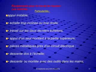 Équipements pour le travail en hauteur
Les échelles …
Particularités :
appui instable;
• échelle trop inclinée ou trop droite;
• travail sur les deux derniers échelons;
• appui d’un seul montant à la partie supérieure;
• pièces métalliques près d’un circuit électrique ;
• descente dos à l’échelle;
• descente ou montée avec des outils dans les mains;
M.HAMMANI BACHIR IFEG/ETB 17
 