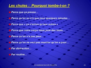 Les chutes : Pourquoi tombe-t-on ?
Parce que ça presse…
Parce qu’on en n’a que pour quelques minutes…
Parce que « ça n’arrive qu’aux autres »
Parce que notre corps nous joue des tours…
Parce qu’on n’a pas peur…
Parce qu’on ne veut pas montrer qu’on a peur…
Par distraction…
Par routine…
23M.HAMMANI BACHIR IFEG/ETB
 