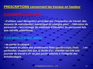 PRESCRIPTIONS concernant les travaux en hauteur
il est interdit à tout agent:
• d'utiliser, sauf dérogation accordée par l'inspection du travail, des
moyens de manutention mécanique de charges pour: - l'élévation du
personnel - l'accrochage de matériels d'élévation du personnel tels
que nacelle, plateforme, ...
il est prescrit à tout agent:
• de porter le casque ;
• de mettre en place des protections fixes (garde-corps, filets .... ) en
particulier, chaque fois que la durée d'un chantier excède une
journée de travail a de ne pas porter atteinte à l'intégrité des
échafaudages.
24M.HAMMANI BACHIR IFEG/ETB
 