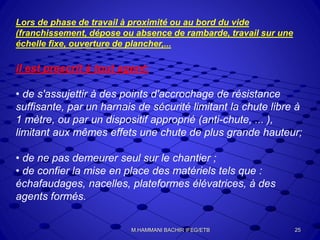 Lors de phase de travail à proximité ou au bord du vide
(franchissement, dépose ou absence de rambarde, travail sur une
échelle fixe, ouverture de plancher,...
il est prescrit à tout agent:
• de s'assujettir à des points d'accrochage de résistance
suffisante, par un harnais de sécurité limitant la chute libre à
1 mètre, ou par un dispositif approprié (anti-chute, ... ),
limitant aux mêmes effets une chute de plus grande hauteur;
• de ne pas demeurer seul sur le chantier ;
• de confier la mise en place des matériels tels que :
échafaudages, nacelles, plateformes élévatrices, à des
agents formés.
25M.HAMMANI BACHIR IFEG/ETB
 