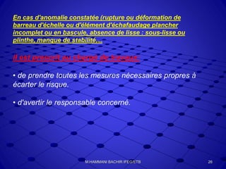En cas d'anomalie constatée (rupture ou déformation de
barreau d'échelle ou d'élément d'échafaudage plancher
incomplet ou en bascule, absence de lisse : sous-lisse ou
plinthe, manque de stabilité,...
il est prescrit au chargé de travaux:
• de prendre toutes les mesures nécessaires propres à
écarter le risque.
• d'avertir le responsable concerné.
26M.HAMMANI BACHIR IFEG/ETB
 