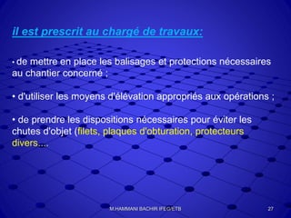 il est prescrit au chargé de travaux:
• de mettre en place les balisages et protections nécessaires
au chantier concerné ;
• d'utiliser les moyens d'élévation appropriés aux opérations ;
• de prendre les dispositions nécessaires pour éviter les
chutes d'objet (filets, plaques d'obturation, protecteurs
divers....
27M.HAMMANI BACHIR IFEG/ETB
 