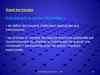 Avant les travaux
il est prescrit au service demandeur :
• de définir les moyens d'élévation appropriés aux
interventions ;
• de prendre en compte les risques éventuels présentés par
l'environnement du chantier et notamment de prévoir une
coordination permanente avec les autres chantiers
superposés.
28M.HAMMANI BACHIR IFEG/ETB
 