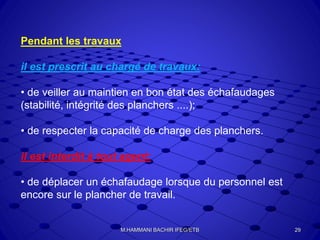 Pendant les travaux
il est prescrit au chargé de travaux:
• de veiller au maintien en bon état des échafaudages
(stabilité, intégrité des planchers ....);
• de respecter la capacité de charge des planchers.
il est interdit à tout agent:
• de déplacer un échafaudage lorsque du personnel est
encore sur le plancher de travail.
29M.HAMMANI BACHIR IFEG/ETB
 