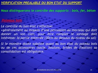VERIFICATION PREALABLE DU BON ETAT DU SUPPORT
Nous distinguerons le contrôle des supports : bois, fer, béton
Poteaux bois
Le contrôle du bon état s’effectue:
•généralement au moyens d’une percussion au marteau qui doit
donner un son clair, pour être complet le sondage doit
intéresser la partie enterrée (30cm au dessous du niveau du sol)
Si le moindre doute subsiste quant au bon état du poteau bois
ou de ces accessoires (socle, boulons, brides de fixation) sa
consolidation est obligatoire.
34M.HAMMANI BACHIR IFEG/ETB
 