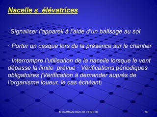 Nacelle s élévatrices
· Signaliser l’appareil à l’aide d’un balisage au sol
· Porter un casque lors de la présence sur le chantier
· Interrompre l’utilisation de la nacelle lorsque le vent
dépasse la limite prévue · Vérifications périodiques
obligatoires (Vérification à demander auprès de
l’organisme loueur, le cas échéant)
36M.HAMMANI BACHIR IFEG/ETB
 