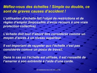 Méfiez-vous des échelles ! Simple ou double, ce
sont de graves causes d’accident !
L’utilisation d’échelle fait l’objet de restrictions et de
règles d’emploi (Impossible d’avoir recours à une vraie
protection collective)
L’échelle doit tout d’abord être considérée comme un
moyen d’accès à un niveau supérieur.
Il est important de rappeler que l’échelle n’est pas
considérée comme un poste de travail.
Dans le cas où l’échelle est utilisée, il est conseillé de
l’amarrer à son extrémité à l’aide d’une corde.
37M.HAMMANI BACHIR IFEG/ETB
 