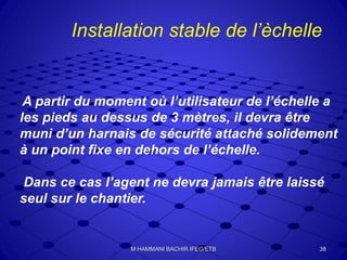 A partir du moment où l’utilisateur de l’échelle a
les pieds au dessus de 3 mètres, il devra être
muni d’un harnais de sécurité attaché solidement
à un point fixe en dehors de l’échelle.
Dans ce cas l’agent ne devra jamais être laissé
seul sur le chantier.
Installation stable de l’èchelle
38M.HAMMANI BACHIR IFEG/ETB
 