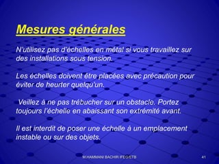 Mesures générales
N’utilisez pas d’échelles en métal si vous travaillez sur
des installations sous tension.
Les échelles doivent être placées avec précaution pour
éviter de heurter quelqu’un.
Veillez à ne pas trébucher sur un obstacle. Portez
toujours l’échelle en abaissant son extrémité avant.
Il est interdit de poser une échelle à un emplacement
instable ou sur des objets.
41M.HAMMANI BACHIR IFEG/ETB
 