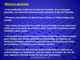 •Mesures générales
• Il est préférable d’attacher le haut de l’échelle. Si ce n’est pas
possible, une seconde personne doit maintenir le bas de l’échelle.
• Plusieurs travailleurs ne doivent pas utiliser en même temps une
échelle.
• Vous devez transporter les outils dans une boîte ou une sacoche à
outils que vous devez accrocher à votre corps afin de pouvoir saisir
l’échelle à deux mains.
• Les travailleurs doivent toujours choisir le barreau le mieux adapté
pour réaliser leur travail (sécurité et commodité), en laissant un
minimum d’espace entre leur corps et la zone de travail pour éviter
de se balancer. N’utilisez pas le dernier barreau.
• Les travailleurs ne doivent pas tenter d’atteindre un objet ou un
endroit éloigné en tendant les bras au risque de tomber. Au lieu de
cela, déplacez l’échelle autant de fois que nécessaire.
42M.HAMMANI BACHIR IFEG/ETB
 