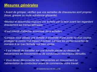 Mesures générales
• Avant de grimper, vérifiez que vos semelles de chaussures sont propres
(boue, graisse ou toute substance glissante).
•Montez et descendez toujours une échelle par la face avant (en regardant
directement les barres latérales).
•Il est interdit d’attacher ensemble deux échelles.
•Lorsque vous utilisez une échelle à proximité d’une porte ou d’un couloir,
protégez-la contre tout impact éventuel. Laissez les portes ouvertes de
manière à ce que l’échelle soit bien visible.
• Il est interdit de travailler sur une échelle placée au-dessus de
mécanismes en mouvement ou de conducteurs électriques dénudés.
• Vous devez déconnecter les mécanismes en mouvement ou
l’alimentation du conducteur avant de commencer votre travail.
43M.HAMMANI BACHIR IFEG/ETB
 