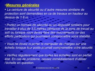 •Mesures générales
• La ceinture de sécurité ou d´autre mesures similaire de
protection sont demandées en ca de travaux en hauteur au
dessus de 1.8 m.
• Portez un harnais de sécurité ou un dispositif similaire pour
travailler à plus de 3,5 mètres (distance de la zone de travail au
sol) ou lorsque vous devez faire des mouvements ou des
efforts particuliers qui pourraient compromettre votre stabilité.
• Vous ne devez ni porter ni manipuler de charges sur une
échelle lorsque leur poids pourrait compromettre votre sécurité.
• Vérifiez régulièrement que toutes les échelles sont en parfait
état. En cas de problème, cessez immédiatement d’utiliser
l’échelle en question.
44M.HAMMANI BACHIR IFEG/ETB
 