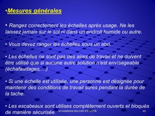 •Mesures générales
• Rangez correctement les échelles après usage. Ne les
laissez jamais sur le sol ni dans un endroit humide ou autre.
• Vous devez ranger les échelles sous un abri.
• Les échelles ne sont pas des aires de travail et ne doivent
être utilisé que si aucune autre solution n’est envisageable
(échafaudages,…)
• Si une échelle est utilisée, une personne est désignée pour
maintenir des conditions de travail sures pendant la durée de
la tache.
• Les escabeaux sont utilises complètement ouverts et bloqués
de manière sécurisée.
45M.HAMMANI BACHIR IFEG/ETB
 