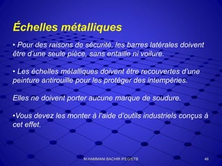 Échelles métalliques
• Pour des raisons de sécurité, les barres latérales doivent
être d’une seule pièce, sans entaille ni voilure.
• Les échelles métalliques doivent être recouvertes d’une
peinture antirouille pour les protéger des intempéries.
Elles ne doivent porter aucune marque de soudure.
•Vous devez les monter à l’aide d’outils industriels conçus à
cet effet.
46M.HAMMANI BACHIR IFEG/ETB
 
