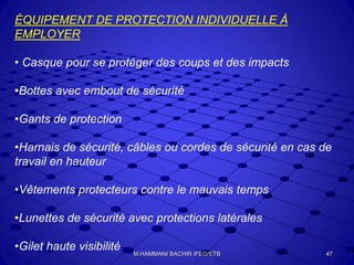 ÉQUIPEMENT DE PROTECTION INDIVIDUELLE À
EMPLOYER
• Casque pour se protéger des coups et des impacts
•Bottes avec embout de sécurité
•Gants de protection
•Harnais de sécurité, câbles ou cordes de sécurité en cas de
travail en hauteur
•Vêtements protecteurs contre le mauvais temps
•Lunettes de sécurité avec protections latérales
•Gilet haute visibilité 47M.HAMMANI BACHIR IFEG/ETB
 