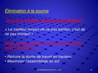 Élimination à la source
Quel est le meilleur moyen de prévention ?
« Le meilleur moyen de ne pas tomber, c’est de
ne pas monter! »
Quels moyens peut-on prendre pour respecter
cette « évidence » ?
• Réduire la durée de travail en hauteur.
• Maximiser l’assemblage au sol
48M.HAMMANI BACHIR IFEG/ETB
 