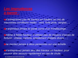 Les imprudences
à bannir :
n’entreprenez pas de travaux en hauteur en cas de
mauvaises conditions météo : vent, forte pluie, verglas... ;
n’enjambez jamais le garde corps d’un échafaudage ;
même à faible hauteur, n’utilisez pas de moyens d’accès de
fortune : chaise, cartons, empilement d’objets divers… ;
ne montez jamais à deux personnes sur une échelle ;
n’entreprenez jamais seul des travaux en hauteur, pour
pouvoir être secouru rapidement en cas de chute.
49
M.HAMMANI BACHIR IFEG/ETB
 