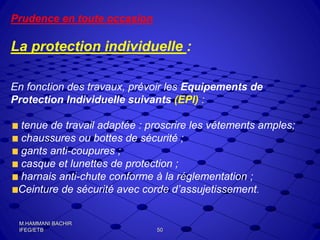 Prudence en toute occasion
La protection individuelle :
En fonction des travaux, prévoir les Equipements de
Protection Individuelle suivants (EPI) :
tenue de travail adaptée : proscrire les vêtements amples;
chaussures ou bottes de sécurité ;
gants anti-coupures ;
casque et lunettes de protection ;
harnais anti-chute conforme à la réglementation ;
Ceinture de sécurité avec corde d’assujetissement.
50
M.HAMMANI BACHIR
IFEG/ETB
 