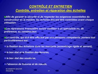 CONTRÔLE ET ENTRETIEN
Contrôle, entretien et réparation des échelles
Afin de garantir la sécurité et de respecter les exigences essentielles du
constructeur en la matière, les échelles doivent être contrôlées avant chaque
utilisation.
Les réparations éventuelles seront confiées à un spécialiste ou, de
préférence, au constructeur.
Le contrôle, qui doit être effectué par une personne compétente, portera tout
particulièrement sur:
la fixation des échelons dans les montants (assemblage rigide et serrant),
le bon état et la fixation des ferrures,
le bon état des soudures,
l’absence de fissures et de nœuds,
51
M.HAMMANI BACHIR
IFEG/ETB
 