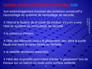 Contrôle, entretien et réparation des échelles suite
un endommagement éventuel des échelons consécutif à
l’accrochage du système de verrouillage de sécurité,
l’état et la fixation de la corde de traction, s’il y en a une,
l’état du système de verrouillage de sécurité,
la présence d’éclats,
l’état des éléments contre le glissement, tant dans la partie
haute que dans la partie basse de l’échelle,
la stabilité (échelons détachés),
l’état des dispositifs permettant d’éviter le glissement lors de
travaux sur un balcon ou toute autre surface saillante,
52
M.HAMMANIBACHIR
IFEG/ETB
 
