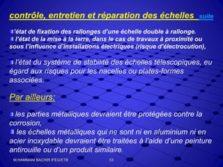 contrôle, entretien et réparation des échelles suite
’état de fixation des rallonges d’une échelle double à rallonge.
l’état de la mise à la terre, dans le cas de travaux à proximité ou
sous l’influence d’installations électriques (risque d’électrocution),
l’état du système de stabilité des échelles télescopiques, eu
égard aux risques pour les nacelles ou plates-formes
associées.
Par ailleurs:
les parties métalliques devraient être protégées contre la
corrosion,
les échelles métalliques qui ne sont ni en aluminium ni en
acier inoxydable devraient être traitées à l’aide d’une peinture
antirouille ou d’un produit similaire.
53M.HAMMANI BACHIR IFEG/ETB
 