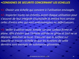 •CONSIGNES DE SECURITE CONCERNANT LES ECHELLES
•1- Choisir une échelle qui convient à l'utilisation envisagée.
•2- Inspecter toutes les échelles avant chaque utilisation pour
s'assurer de leur intégrité structurelle et mettre hors service
celles d'entre elles qui sont endommagées ou défectueuses.
•3- Veiller à utiliser toute échelle sur une surface ferme et
plane. Afin d'éviter que l'échelle utilisée ne glisse et (ou) ne se
déplace, stabiliser sa base. S'assurer que la surface sur
laquelle se trouve l'échelle et que les échelons de cette
dernière sont exempts de substances glissantes.
54M.HAMMANI BACHIR IFEG/ETB
 