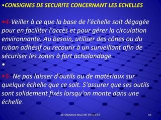 •CONSIGNES DE SECURITE CONCERNANT LES ECHELLES
•4-Veiller à ce que la base de l'échelle soit dégagée
pour en faciliter l'accès et pour gérer la circulation
environnante. Au besoin, utiliser des cônes ou du
ruban adhésif ou recourir à un surveillant afin de
sécuriser les zones à fort achalandage.
•
•5- Ne pas laisser d'outils ou de matériaux sur
quelque échelle que ce soit. S'assurer que ses outils
sont solidement fixés lorsqu'on monte dans une
échelle.
55M.HAMMANI BACHIR IFEG/ETB
 