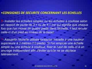 •CONSIGNES DE SECURITE CONCERNANT LES ECHELLES
6- Installer les échelles simples ou les échelles à coulisse selon
un rapport de pente de 3:1 ou de 4:1 (ce qui signifie que chaque
fois que l'on monte de quatre pieds dans l'échelle, il faut reculer
celle-ci d'un pied au niveau de la base).
7- Assujettir l'échelle utilisée lorsqu'on travaille à une hauteur
supérieure à 3 mètres (10 pieds). Si l'on emploie une échelle
simple ou une échelle à coulisse, fixer le haut de celle-ci à un
ancrage indépendant afin d'éviter qu'elle ne se déplace
latéralement.
56M.HAMMANI BACHIR IFEG/ETB
 