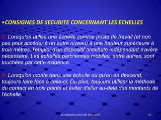 •CONSIGNES DE SECURITE CONCERNANT LES ECHELLES
8- Lorsqu'on utilise une échelle comme poste de travail (et non
pas pour accéder à un autre niveau) à une hauteur supérieure à
trois mètres, l'emploi d'un dispositif antichute indépendant s'avère
nécessaire. Les échelles parisiennes mobiles, entre autres, sont
touchées par cette exigence.
9- Lorsqu'on monte dans une échelle ou qu'on en descend,
toujours faire face à celle-ci. De plus, toujours utiliser la méthode
du contact en trois points et éviter d'aller au-delà des montants de
l'échelle.
57M.HAMMANI BACHIR IFEG/ETB
 