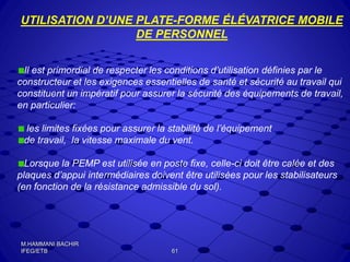 UTILISATION D’UNE PLATE-FORME ÉLÉVATRICE MOBILE
DE PERSONNEL
Il est primordial de respecter les conditions d’utilisation définies par le
constructeur et les exigences essentielles de santé et sécurité au travail qui
constituent un impératif pour assurer la sécurité des équipements de travail,
en particulier:
les limites fixées pour assurer la stabilité de l’équipement
de travail, la vitesse maximale du vent.
Lorsque la PEMP est utilisée en poste fixe, celle-ci doit être calée et des
plaques d’appui intermédiaires doivent être utilisées pour les stabilisateurs
(en fonction de la résistance admissible du sol).
61
M.HAMMANI BACHIR
IFEG/ETB
 