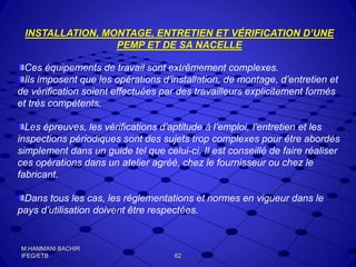 INSTALLATION, MONTAGE, ENTRETIEN ET VÉRIFICATION D’UNE
PEMP ET DE SA NACELLE
Ces équipements de travail sont extrêmement complexes.
Ils imposent que les opérations d’installation, de montage, d’entretien et
de vérification soient effectuées par des travailleurs explicitement formés
et très compétents.
Les épreuves, les vérifications d’aptitude à l’emploi, l’entretien et les
inspections périodiques sont des sujets trop complexes pour être abordés
simplement dans un guide tel que celui-ci. Il est conseillé de faire réaliser
ces opérations dans un atelier agréé, chez le fournisseur ou chez le
fabricant.
Dans tous les cas, les réglementations et normes en vigueur dans le
pays d’utilisation doivent être respectées.
62
M.HAMMANI BACHIR
IFEG/ETB
 