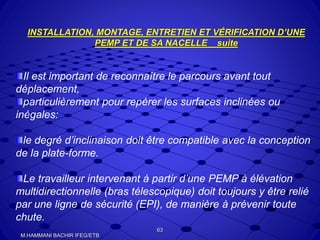 INSTALLATION, MONTAGE, ENTRETIEN ET VÉRIFICATION D’UNE
PEMP ET DE SA NACELLE suite
Il est important de reconnaître le parcours avant tout
déplacement,
particulièrement pour repérer les surfaces inclinées ou
inégales:
le degré d’inclinaison doit être compatible avec la conception
de la plate-forme.
Le travailleur intervenant à partir d’une PEMP à élévation
multidirectionnelle (bras télescopique) doit toujours y être relié
par une ligne de sécurité (EPI), de manière à prévenir toute
chute.
63
M.HAMMANI BACHIR IFEG/ETB
 