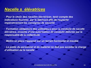 Nacelle s élévatrices
· Pour le choix des nacelles élévatrices, tenir compte des
indications fournies par le fabricant afin de respecter
impérativement les consignes de sécurité
· Formation obligatoire des utilisateurs pour la conduite de nacelle
élévatrice, assortie d’une autorisation de conduite délivrée par le
responsable de la collectivité.
· Mettre en place l’appareil sur un terrain horizontal et meuble
· Le poids du personnel et du matériel ne doit pas excéder la charge
d’utilisation de la nacelle
64M.HAMMANI BACHIR IFEG/ETB
 