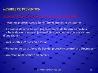 MESURES DE PREVENTION
je dois utiliser mes équipements de protections individuelles :
Pour me protéger contre les différents risques je dois porter
• Le casque de sécurité avec jugulaire en cas de travaux en hauteur
« Perte de mon casque si je travail tête penchée ou si je suis victime
d’une chute »
• Mes lunettes UV ou l’écran facial
« Projection de particule ou de liquide, protection contre l’arc électrique »
• Ma ceinture de sécurité ou harnais
68M.HAMMANI BACHIR IFEG/ETB
 
